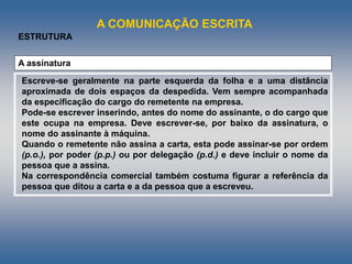 A COMUNICAÇÃO ESCRITA
ESTRUTURA
A assinatura
Escreve-se geralmente na parte esquerda da folha e a uma distância
aproximada de dois espaços da despedida. Vem sempre acompanhada
da especificação do cargo do remetente na empresa.
Pode-se escrever inserindo, antes do nome do assinante, o do cargo que
este ocupa na empresa. Deve escrever-se, por baixo da assinatura, o
nome do assinante à máquina.
Quando o remetente não assina a carta, esta pode assinar-se por ordem
(p.o.), por poder (p.p.) ou por delegação (p.d.) e deve incluir o nome da
pessoa que a assina.
Na correspondência comercial também costuma figurar a referência da
pessoa que ditou a carta e a da pessoa que a escreveu.
 
