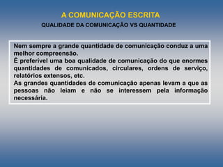 A COMUNICAÇÃO ESCRITA
QUALIDADE DA COMUNICAÇÃO VS QUANTIDADE
Nem sempre a grande quantidade de comunicação conduz a uma
melhor compreensão.
É preferível uma boa qualidade de comunicação do que enormes
quantidades de comunicados, circulares, ordens de serviço,
relatórios extensos, etc.
As grandes quantidades de comunicação apenas levam a que as
pessoas não leiam e não se interessem pela informação
necessária.
 