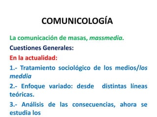 COMUNICOLOGÍA
La comunicación de masas, massmedia.
Cuestiones Generales:
En la actualidad:
1.- Tratamiento sociológico de los medios/los
meddia
2.- Enfoque variado: desde distintas líneas
teóricas.
3.- Análisis de las consecuencias, ahora se
estudia los
 