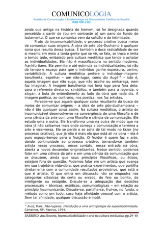 COMUNICOLOGIA
      Revista de Comunicação e Epistemologia da Universidade Católica de Brasília
                                   ISSN 1981-2132


ainda que antiga na história do homem, só foi designada quando
percebida a partir de (ou em contraste a) um pano de fundo de
isolamento. O que se comunica vem da solidão e da intimidade.
       Fruto da incomunicabilidade, o processo criativo busca meios
de comunicar suas origens. A obra de arte pós-Duchamp é qualquer
coisa que resulta dessa busca. É também a doce radicalidade de ser
si mesmo em meio a tanta gente que se vê, se fala, se troca e imita
o tempo todo, embalado pela cultura mediática que tende a achatar
as individualidades. Ela não é massificadora no sentido moderno,
frankfurtiano. Ela permite e até estimula as individualidades, só não
dá tempo e espaço para que o indivíduo ganhe espessura, centro,
variabilidade. A cultura mediática prefere o indivíduo-imagem-
barulhenta, espelhar – um não-lugar, como diz Augé18 – isto é,
aquela imagem que não suga, que não acolhe ou embaraça, nem
faz imaginar. A imagem barulhenta nos leva logo para fora dela:
para o referente direto ou simbólico, e também para a legenda, o
slogan, a bula de entendimento ao lado da obra que nada diz. A
imagem poética, ao contrário, nos poetiza, nos faz artistas.
       Percebe-se que aquela qualquer coisa resultante da busca de
meios de comunicar origens – a obra de arte pós-duchampiana –
não é tão qualquer coisa assim. Na cultura mediática, o artista do
incomunicável desenvolve-se na convergência de uma filosofia e de
uma ciência da arte com uma filosofia e ciência da comunicação. Ele
estuda uma e outra. Ele transforma uma na outra de modo que na
obra já não saibamos mais onde começa a comunicação e termina a
arte e vice-versa. Ele se perde e se acha de tal modo no fazer (no
processo criativo), que já não é mais ele que está ali na obra – ela é
puro espaço-tempo para a fruição. O fruidor é quem faz a arte,
dando continuidade ao processo criativo, tornando-se também
artista nesse processo, nesse contato, nessa entrada na obra,
aberta a novos devaneios originalizantes. Nesse sentido, podemos
falar em uma ciência da arte e em uma ciência da comunicação que
se discutem, ainda que seus princípios filosóficos, ou éticos,
estejam fora de questão. Podemos falar em um artista que avança
em sua trajetória vida-obra, que pratica experimentos, que partilha
diretamente com a comunidade resultados provisórios, que está e
que é artista. O que entra em discussão não se enquadra nas
categorias clássicas do certo ou errado, do feio ou bonito, do
inteligente ou estúpido. Discute-se a adequação das decisões
processuais – técnicas, estéticas, comunicológicas – em relação ao
princípio incomunicante. Discute-se, partilha-se, frui-se, no fundo, o
método como um todo, caso haja afinidade pessoal com o artista.
Sem tal afinidade, qualquer discussão é inútil.

18
  AUGÉ, Marc. Não-lugares. Introdução a uma antropologia da supermodernidade.
Campinas, SP: Papirus, 1994.

BARROSO, Ana Beatriz. Incomunicabilidade e arte na cultura mediática. pp.29-40
 
