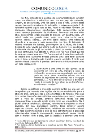 COMUNICOLOGIA
      Revista de Comunicação e Epistemologia da Universidade Católica de Brasília
                                   ISSN 1981-2132


      Por fim, entende-se a poética da incomunicabilidade também
como um não-fazer e não-dizer que, por um jogo de contraste,
lançam, da obscuridade, uma luz sobre o dito e feito. Dentro desta
perspectiva contemporânea, de arte-vida, o universo negado é tão
relevante quanto aquilo que se faz. Fazer e não-fazer formam um
composto integralmente significativo. Esta compreensão surge
como herança justamente de Duchamp. Pensando em sua vida-
obra, percebemos longos espaços de silêncio: um quadro, nada, um
urinol, nada, um grande vidro, nada, uma caixa verde, nada,
xadrez, xadrez, xadrez... um livro sobre xadrez. Uma fidelidade
absurda a si mesmo e suas convicções. Um tipo de teimosia. A
mesma teimosia de Ibbieta, personagem de O Muro, de Sartre.
Depois de já ter vivido sua última noite de homem vivo, condenado
à não-vida, depois de já ter sentido o cheiro da morte, ao anúncio
de que continuará vivo Ibbieta ri, chora e ri, “je riais si fort que les
larmes me vinrent aux yeux.”19 Como o urinol ficaria desmoralizado
se depois dele Duchamp tivesse pintado uma bela tela! Bastaria
uma e todo o trabalho-não-trabalho estaria perdido. A lição que
tiramos dessa trajetória é precisa: anti-arte e arte funcionam como
um todo inseparável.

                       O ready-made é uma arma de dois gumes: se se
                       transforma em obra de arte, malogra o gesto de
                       profanação; se preserva sua neutralidade, converte o
                       gesto em obra. Nessa armadilha caíram, em sua
                       maioria, os seguidores de Duchamp: não é fácil jogar
                       com facas. (...) Mais difícil que desprezar o dinheiro é
                       resistir à tentação de fazer obras ou de transformar-
                       se a si mesmo em obra.20

      Enfim, resistência e invenção operam juntas na luta por um
imaginário que transite das regiões da incomunicabilidade para a
obra de arte, obra que não é um amontoado de feituras, mas que
tem tantas dimensões (de silêncios, materiais e processos) quantas
tem a vida do artista. Embora tenhamos falado da arte
contemporânea, esta não existe assim como um monobloco. Ela é
plural, abarca tendências, técnicas, referências e propostas as mais
diversas. Em sua pluralidade, porém, deixa entrever alguns
aspectos comuns, aqui abordados, relativos ao momento cultural
que hoje experimentamos e que se liga estreitamente à presença
ostensiva dos meios de comunicação, intermediando nossa relação
com o mundo, com a arte, com as pessoas e abrindo uma nova

19
   “eu ria tão forte que as lágrimas me vinham aos olhos”. SARTRE, Jean-Paul. Le
mur. Paris: Gallimard, 1939: 38.
20
   PAZ, Octávio. Marcel Duchamp ou o castelo da pureza. São Paulo: Perspectiva,
2004: 28-29.

BARROSO, Ana Beatriz. Incomunicabilidade e arte na cultura mediática. pp.29-40
 