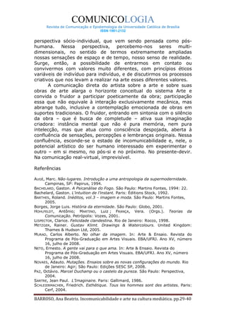COMUNICOLOGIA
      Revista de Comunicação e Epistemologia da Universidade Católica de Brasília
                                   ISSN 1981-2132


perspectiva sócio-individual, que vem sendo pensada como pós-
humana.     Nessa    perspectiva,    percebemo-nos     seres    multi-
dimensionais, no sentido de termos extremamente ampliadas
nossas sensações de espaço e de tempo, nosso senso de realidade.
Surge, então, a possibilidade de entrarmos em contato ou
convivermos com valores muito diferentes, com princípios éticos
variáveis de indivíduo para indivíduo, e de discutirmos os processos
criativos que nos levam a realizar na arte esses diferentes valores.
       A comunicação direta do artista sobre a arte e sobre suas
obras de arte alarga o horizonte conceitual do sistema Arte e
convida o fruidor a participar poeticamente da obra; participação
essa que não equivale à interação exclusivamente mecânica, mas
abrange tudo, inclusive a contemplação emocionada de obras em
suportes tradicionais. O fruidor, entrando em sintonia com o silêncio
da obra – que é busca de completude – ativa sua imaginação
criadora: instância mental que não é pura memória, nem pura
intelecção, mas que atua como consciência despojada, aberta à
confluência de sensações, percepções e lembranças originais. Nessa
confluência, esconde-se o estado de incomunicabilidade e, nele, o
potencial artístico do ser humano interessado em experimentar o
outro – em si mesmo, no pós-si e no próximo. No presente-devir.
Na comunicação real-virtual, imprevisível.

Referências

AUGÉ, Marc. Não-lugares. Introdução a uma antropologia da supermodernidade.
      Campinas, SP: Papirus, 1994.
BACHELARD, Gaston. A Psicanálise do Fogo. São Paulo: Martins Fontes, 1994: 22.
Bachelard, Gaston. L’intuition de l’instant. Paris: Éditions Stock, 1992.
BARTHES, Roland. Inéditos, vol.3 – imagem e moda. São Paulo: Martins Fontes,
      2005.
Borges, Jorge Luis. História da eternidade. São Paulo: Globo, 2001.
HOHLFELDT, Antônio; MARTINO, Luiz ; FRANÇA, Vera. (Orgs.). Teorias da
      Comunicação. Petrópolis: Vozes, 2001.
LISPECTOR, Clarice. Felicidade clandestina. Rio de Janeiro: Rocco, 1998.
METZGER, Rainer. Gustav Klimt. Drawings & Watercolours. United Kingdom:
      Thames & Hudson Ltd, 2005.
MURAD, Carlos Alberto. No olhar da imagem. In: Arte & Ensaio. Revista do
      Programa de Pós-Graduação em Artes Visuais. EBA/UFRJ. Ano XV, número
      16, julho de 2008.
NETO, Ernesto. A gente vai para o que ama. In: Arte & Ensaio. Revista do
      Programa de Pós-Graduação em Artes Visuais. EBA/UFRJ. Ano XV, número
      16, julho de 2008.
NOVAES, Adauto. Mutações. Ensaios sobre as novas configurações do mundo. Rio
      de Janeiro: Agir; São Paulo: Edições SESC SP, 2008.
PAZ, Octávio. Marcel Duchamp ou o castelo da pureza. São Paulo: Perspectiva,
      2004.
SARTRE, Jean Paul. L’Imaginaire. Paris: Gallimard, 1986.
SCHLEIERMACHER, Friedrich. Esthétique. Tous les hommes sont des artistes. Paris:
      Cerf, 2004.

BARROSO, Ana Beatriz. Incomunicabilidade e arte na cultura mediática. pp.29-40
 