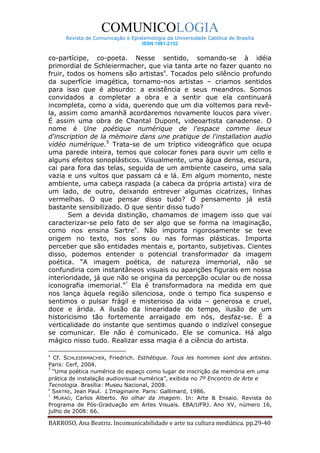 COMUNICOLOGIA
      Revista de Comunicação e Epistemologia da Universidade Católica de Brasília
                                   ISSN 1981-2132


co-partícipe, co-poeta. Nesse sentido, somando-se à idéia
primordial de Schleiermacher, que via tanta arte no fazer quanto no
fruir, todos os homens são artistas4. Tocados pelo silêncio profundo
da superfície imagética, tornamo-nos artistas – criamos sentidos
para isso que é absurdo: a existência e seus meandros. Somos
convidados a completar a obra e a sentir que ela continuará
incompleta, como a vida, querendo que um dia voltemos para revê-
la, assim como amanhã acordaremos novamente loucos para viver.
É assim uma obra de Chantal Dupont, videoartista canadense. O
nome é Une poétique numérique de l'espace comme lieux
d'inscription de la mémoire dans une pratique de l'installation audio
vidéo numérique.5 Trata-se de um tríptico videográfico que ocupa
uma parede inteira, temos que colocar fones para ouvir um cello e
alguns efeitos sonoplásticos. Visualmente, uma água densa, escura,
cai para fora das telas, seguida de um ambiente caseiro, uma sala
vazia e uns vultos que passam cá e lá. Em algum momento, neste
ambiente, uma cabeça raspada (a cabeca da própria artista) vira de
um lado, de outro, deixando entrever algumas cicatrizes, linhas
vermelhas. O que pensar disso tudo? O pensamento já está
bastante sensibilizado. O que sentir disso tudo?
       Sem a devida distinção, chamamos de imagem isso que vai
caracterizar-se pelo fato de ser algo que se forma na imaginação,
como nos ensina Sartre6. Não importa rigorosamente se teve
origem no texto, nos sons ou nas formas plásticas. Importa
perceber que são entidades mentais e, portanto, subjetivas. Cientes
disso, podemos entender o potencial transformador da imagem
poética. “A imagem poética, de natureza imemorial, não se
confundiria com instantâneos visuais ou aparições figurais em nossa
interioridade, já que não se origina da percepção ocular ou de nossa
iconografia imemorial.”7 Ela é transformadora na medida em que
nos lança àquela região silenciosa, onde o tempo fica suspenso e
sentimos o pulsar frágil e misterioso da vida – generosa e cruel,
doce e árida. A ilusão da linearidade do tempo, ilusão de um
historicismo tão fortemente arraigado em nós, desfaz-se. É a
verticalidade do instante que sentimos quando o indizível consegue
se comunicar. Ele não é comunicado. Ele se comunica. Há algo
mágico nisso tudo. Realizar essa magia é a ciência do artista.

4
  Cf. SCHLEIERMACHER, Friedrich. Esthétique. Tous les hommes sont des artistes.
Paris: Cerf, 2004.
5
  “Uma poética numérica do espaço como lugar de inscrição da memória em uma
prática de instalação audiovisual numérica”, exibida no 7º Encontro de Arte e
Tecnologia. Brasília: Museu Nacional, 2008.
6
  SARTRE, Jean Paul. L’Imaginaire. Paris: Gallimard, 1986.
7
   MURAD, Carlos Alberto. No olhar da imagem. In: Arte & Ensaio. Revista do
Programa de Pós-Graduação em Artes Visuais. EBA/UFRJ. Ano XV, número 16,
julho de 2008: 66.

BARROSO, Ana Beatriz. Incomunicabilidade e arte na cultura mediática. pp.29-40
 