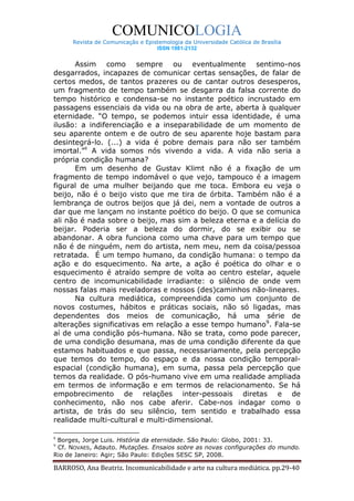 COMUNICOLOGIA
      Revista de Comunicação e Epistemologia da Universidade Católica de Brasília
                                   ISSN 1981-2132


       Assim como sempre ou eventualmente sentimo-nos
desgarrados, incapazes de comunicar certas sensações, de falar de
certos medos, de tantos prazeres ou de cantar outros desesperos,
um fragmento de tempo também se desgarra da falsa corrente do
tempo histórico e condensa-se no instante poético incrustado em
passagens essenciais da vida ou na obra de arte, aberta à qualquer
eternidade. “O tempo, se podemos intuir essa identidade, é uma
ilusão: a indiferenciação e a inseparabilidade de um momento de
seu aparente ontem e de outro de seu aparente hoje bastam para
desintegrá-lo. (...) a vida é pobre demais para não ser também
imortal.”8 A vida somos nós vivendo a vida. A vida não seria a
própria condição humana?
       Em um desenho de Gustav Klimt não é a fixação de um
fragmento de tempo indomável o que vejo, tampouco é a imagem
figural de uma mulher beijando que me toca. Embora eu veja o
beijo, não é o beijo visto que me tira de órbita. Também não é a
lembrança de outros beijos que já dei, nem a vontade de outros a
dar que me lançam no instante poético do beijo. O que se comunica
ali não é nada sobre o beijo, mas sim a beleza eterna e a delícia do
beijar. Poderia ser a beleza do dormir, do se exibir ou se
abandonar. A obra funciona como uma chave para um tempo que
não é de ninguém, nem do artista, nem meu, nem da coisa/pessoa
retratada. É um tempo humano, da condição humana: o tempo da
ação e do esquecimento. Na arte, a ação é poética do olhar e o
esquecimento é atraído sempre de volta ao centro estelar, aquele
centro de incomunicabilidade irradiante: o silêncio de onde vem
nossas falas mais reveladoras e nossos (des)caminhos não-lineares.
       Na cultura mediática, compreendida como um conjunto de
novos costumes, hábitos e práticas sociais, não só ligadas, mas
dependentes dos meios de comunicação, há uma série de
alterações significativas em relação a esse tempo humano9. Fala-se
aí de uma condição pós-humana. Não se trata, como pode parecer,
de uma condição desumana, mas de uma condição diferente da que
estamos habituados e que passa, necessariamente, pela percepção
que temos do tempo, do espaço e da nossa condição temporal-
espacial (condição humana), em suma, passa pela percepção que
temos da realidade. O pós-humano vive em uma realidade ampliada
em termos de informação e em termos de relacionamento. Se há
empobrecimento de relações inter-pessoais diretas e de
conhecimento, não nos cabe aferir. Cabe-nos indagar como o
artista, de trás do seu silêncio, tem sentido e trabalhado essa
realidade multi-cultural e multi-dimensional.

8
 Borges, Jorge Luis. História da eternidade. São Paulo: Globo, 2001: 33.
9
 Cf. NOVAES, Adauto. Mutações. Ensaios sobre as novas configurações do mundo.
Rio de Janeiro: Agir; São Paulo: Edições SESC SP, 2008.

BARROSO, Ana Beatriz. Incomunicabilidade e arte na cultura mediática. pp.29-40
 
