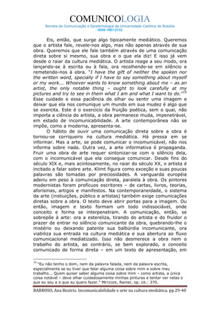 COMUNICOLOGIA
      Revista de Comunicação e Epistemologia da Universidade Católica de Brasília
                                   ISSN 1981-2132


       Eis, então, que surge algo tipicamente mediático. Queremos
que o artista fale, revele-nos algo, mas não apenas através de sua
obra. Queremos que ele fale também através de uma comunicação
direta sobre si mesmo, sua obra e o que ela diz! E isso já vem
desde o raiar da cultura mediática. O artista reage a seu modo, ora
lançando-se à escrita ou à fala, ora recolhendo-se em silêncio e
remetendo-nos à obra. “I have the gift of neither the spoken nor
the written word, specially if I have to say something about myself
or my work... Whoever wants to know something about me – as an
artist, the only notable thing – ought to look carefully at my
pictures and try to see in them what I am and what I want to do.”10
Esse cuidado e essa paciência de olhar ou sentir uma imagem e
deixar que ela nos comunique um mundo em sua mudez é algo que
se exercita. Este é o exercício da fruição poética, sem o qual, não
importa a ciência do artista, a obra permanece muda, impenetrável,
em estado de incomunicabilidade. A arte contemporânea não se
impõe, como a moderna, apresenta-se.
       O hábito de ouvir uma comunicação direta sobre a obra é
tornou-se corriqueiro na cultura mediática. Há pressa em se
informar. Mas a arte, se pode comunicar o incomunicável, não nos
informa sobre nada. Outra vez, a arte informativa é propaganda.
Fruir uma obra de arte requer sintonizar-se com o silêncio dela,
com o incomunicável que ela consegue comunicar. Desde fins do
século XIX e, mais acintosamente, no raiar do século XX, o artista é
incitado a falar sobre arte. Klimt figura como exceção e suas poucas
palavras são tomadas por preciosidades. A vanguarda européia
aderiu em peso à comunicação direta, paralela à obra. Os pintores
modernistas foram profícuos escritores – de cartas, livros, teorias,
aforismas, artigos e manifestos. Na contemporaneidade, o sistema
da arte (instiuições, público e artistas) também exige comunicações
diretas sobre a obra. O texto deve abrir portas para a imagem. Ou
então, imagem e texto formam um todo indissociável, onde
conceito e forma se interpenetram. A comunicação, então, se
sobrepõe à arte: ora a estereliza, tirando do artista e do fruidor o
prazer de entrar no silêncio comunicante da obra, quebrando-lhe o
mistério ou deixando patente sua balbúrdia incomunicante, ora
viabiliza sua entrada na cultura mediática e sua abertura ao fluxo
comunicacional mediatizado. Isso não desmerece a obra nem o
trabalho do artista, ao contrário, se bem explorado, o conceito
comunicado de forma direta – em um texto de apresentação, em

10
   “Eu não tenho o dom, nem da palavra falada, nem da palavra escrita,
especialmente se eu tiver que falar alguma coisa sobre mim e sobre meu
trabalho... Quem quiser saber alguma coisa sobre mim – como artista, a única
coisa notável – deve olhar cuidadosamente minhas pinturas e tentar ver nelas o
que eu sou e o que eu quero fazer.” METZGER, Rainer, op. cit.: 370.

BARROSO, Ana Beatriz. Incomunicabilidade e arte na cultura mediática. pp.29-40
 