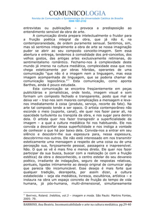 COMUNICOLOGIA
      Revista de Comunicação e Epistemologia da Universidade Católica de Brasília
                                   ISSN 1981-2132


entrevistas ou publicações – provoca a predisposição ao
entendimento sensível da obra de arte.
       A comunicação direta prepara intelectualmente o fruidor para
a fruição poética integral da obra, que já não é, na
contemporaneidade, de ordem puramente sensual. Sentimos, sim,
mas só sentimos integralmente a obra de arte se nossa imaginação
puder se abrir ao seu composto conceito-imagem. Sem essa
abertura e entrega, tendemos à comodidade dos pré-conceitos, dos
velhos gostos, das antigas artes exclusivamente retinianas, do
sentimentalismo romântico. Fechamo-nos à complexidade deste
mundo já imerso na cultura mediática, complexidade essa que nos
chega esteticamente por obras híbridas, operantes de uma
comunicação “que não é a imagem nem a linguagem, mas essa
imagem acompanhada de linguagem, que se poderia chamar de
comunicação logoicônica.”11 Esta comunicação, como aponta
Barthes, ainda é pouco estudada.
       Esta comunicação se encontra freqüentemente em peças
publicitárias e jornalísticas, onde texto, imagem visual e som
formam um composto fechado e transparente, posto que mal se
deixa ver – traz-nos sem maiores complicações a mensagem e leva-
nos imediatamente à coisa (produto, serviço, recorte do fato). Na
arte tal composto tende a ser opaco. O artista contemporâneo não
esconde o meio (suporte, canal), ele quer nos fazer parar ali, na
opacidade turbulenta ou tranqüila da obra, e nos sugar para dentro
dela. O artista quer nos fazer transgredir a superficialidade da
imagem – a qual a cultura mediática foi nos habituando. Ele nos
convida a desconfiar dessa superficilidade e nos instiga a vontade
de conhecer o que há por baixo dela. Convida-nos a entrar em seu
silêncio e descobrir-lhe sua espessura para, nessa espessura,
descobrirmo-nos outros. Ele não está interessado em nos transmitir
esteticamente uma mensagem a respeito de uma coisa ou de uma
percepção sua, forçosamente pessoal, passageira e inapreensível.
Não. O que se vê é mais fino e menos direto. Ele quer nos fazer
participar da sua busca, buscar com a realização (e com a fruição
estética) da obra o desconhecido, o centro estelar do seu devaneio
poético, irradiante de indagações, seguro de respostas relativas,
pontuais, ligadas intimamente ao desejo original de comunicar algo
que parecia tão incomunicável. Esse desejo é mais forte que
qualquer tradição, desrepeita, por assim dizer, a cultura
estabelecida – seja ela mediática, livresca, escultórica, artística – e
instaura na obra um espaço concreto de fruição do tempo de vida
humana, já pós-humana, multi-dimensional, simultaneamente


11
  BARTHES, Roland. Inéditos, vol.3 – imagem e moda. São Paulo: Martins Fontes,
2005: 79.

BARROSO, Ana Beatriz. Incomunicabilidade e arte na cultura mediática. pp.29-40
 