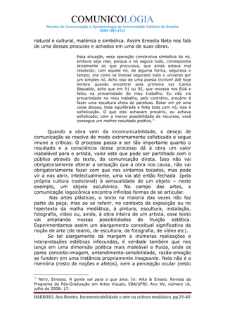 COMUNICOLOGIA
      Revista de Comunicação e Epistemologia da Universidade Católica de Brasília
                                   ISSN 1981-2132


natural e cultural, matérica e simbólica. Assim Ernesto Neto nos fala
de uma dessas procuras e achados em uma de suas obras.

                       Essa situação, essa operação construtiva simbólica do nó,
                       embora seja real, porque o nó segura tudo, correspondia
                       eticamente ao que procurava, que ainda estava mal
                       resolvido; com aquele nó, de alguma forma, segurava o
                       tempo; era como se tivesse segurado todo o universo por
                       um simples nó. Acho isso de uma poesia incrível! Até hoje
                       lembro quando encontrei pela primeira vez Carlos
                       Basualdo, acho que em 91 ou 92, que morava nos EUA e
                       falou na precariedade do meu trabalho. Eu não via
                       precariedade no meu trabalho, pelo contrário, precário é
                       fazer uma escultura cheia de parafuso. Botar em pé uma
                       coisa dessas, toda equilibrada e feita toda com nó, isso é
                       sofisticação. O que eles achavam precário, eu achava
                       sofisticado; com a menor possibilidade de recursos, você
                       consegue um melhor resultado poético.12

      Quando a obra vem da incomunicabilidade, o desejo de
comunicação se resolve de modo extremamente sofisticado e segue
imune a críticas. O processo passa a ser tão importante quanto o
resultado e a consciência desse processo dá à obra um valor
inabalável para o artista, valor este que pode ser partilhado com o
público através do texto, da comunicação direta. Isso não vai
obrigatoriamente alterar a sensação que a obra nos causa, não vai
obrigatoriamente fazer com que nos sintamos tocados, mas pode
vir a nos abrir, intelectualmente, uma via até então fechada (pela
própria cultura tradicional) à sensualidade de um objeto – neste
exemplo, um objeto escultórico. No campo das artes, a
comunicação logoicônica encontra infinitas formas de se articular.
       Nas artes plásticas, o texto na maioria das vezes não faz
parte da peça, mas ao se referir, no contexto da exposição ou no
hipertexto da malha mediática, à pintura, escultura, instalação,
fotografia, vídeo ou, ainda, à obra inteira de um artista, esse texto
vai ampliando nossas possibilidades de fruição estética.
Experimentamos assim um alargamento conceitual significativo da
noção de arte (de teatro, de escultura, de fotografia, de vídeo etc).
      Se tal alargamento dá margem a inúmeras realizações e
interpretações estéticas infecundas, é verdade também que nos
lança em uma dimensão poética mais maleável e fluida, onde os
pares conceito-imagem, entendimento-sensibilidade, razão-emoção
se fundem em uma instância propriamente imageante. Nela não é a
memória (resto de noções e afetos), nem a percepção ocular (resto


12
   NETO, Ernesto. A gente vai para o que ama. In: Arte & Ensaio. Revista do
Programa de Pós-Graduação em Artes Visuais. EBA/UFRJ. Ano XV, número 16,
julho de 2008: 17.

BARROSO, Ana Beatriz. Incomunicabilidade e arte na cultura mediática. pp.29-40
 