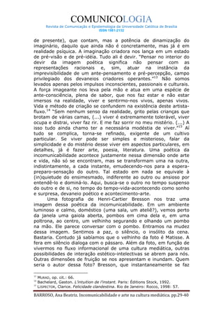 COMUNICOLOGIA
         Revista de Comunicação e Epistemologia da Universidade Católica de Brasília
                                      ISSN 1981-2132


de presente), que contam, mas a potência de dinamização do
imaginário, daquilo que ainda não é concretamente, mas já é em
realidade psíquica. A imaginação criadora nos lança em um estado
de pré-visão e de pré-idéia. Tudo ali é devir. “Pensar no interior do
devir da imagem poética significa não pensar com as
representações racionais e, sim, atuar na instância da
imprevisibilidade de um ante-pensamento e pré-percepção, campo
privilegiado dos devaneios criadores operantes.”13 Não somos
levados apenas pelos impulsos inconscientes, passionais e culturais.
A força imageante nos leva pela mão e atua em uma espécie de
ante-consciência, plena de sabor, que nos faz estar e não estar
imersos na realidade, viver e sentirmo-nos vivos, apenas vivos.
Vida e método de criação se confundem na existência deste artista-
fluxo.14 “Sem nenhum senso da realidade, grito pelas crianças que
brotam de várias camas, (...) viver é extremamente tolerável, viver
ocupa e distrai, viver faz rir. E me faz sorrir no meu mistério. (...) A
isso tudo ainda chamo ter a necessária modéstia de viver.”15 Aí
tudo se complica, torna-se refinado, exigente de um cultivo
particular. Se viver pode ser simples e misterioso, falar da
simplicidade e do mistério desse viver em aspectos particulares, em
detalhes, já é fazer arte, poesia, literatura. Uma poética da
incomunicabilidade acontece justamente nessa dimensão onde arte
e vida, não só se encontram, mas se transformam uma na outra,
indistintamente, a cada instante, emudecendo-nos para a espera-
preparo-sensação do outro. Tal estado em nada se equivale à
(in)quietude do ensimesmado, indiferente ao outro ou ansioso por
entendê-lo e dominá-lo. Aqui, busca-se o outro no tempo suspenso
do outro e de si, no tempo do tempo-vida-acontecendo como sonho
e surpresa, devaneio poético e acontecimento-arte.
       Uma fotografia de Henri-Cartier Bresson nos traz uma
imagem dessa poética da incomunicabilidade. Em um ambiente
luminoso e calmo, doméstico (uma sala, um ateliê?), vemos perto
da janela uma gaiola aberta, pombos em cima dela e, em uma
poltrona, ao centro, um velhinho segurando e olhando um pombo
na mão. Ele parece conversar com o pombo. Entramos na mudez
dessa imagem. Sentimos a paz, o silêncio, o insólito da cena.
Bastaria. Contudo já sabíamos que o velhinho da foto é Matisse. A
fera em silêncio dialoga com o pássaro. Além da foto, em função de
vivermos no fluxo informacional de uma cultura mediática, outras
possibilidades de interação estético-intelectivas se abrem para nós.
Outras dimensões de fruição se nos apresentam e inundam. Quem
seria o autor dessa foto? Bresson, que instantaneamente se faz

13
     MURAD, op. cit.: 66.
14
     Bachelard, Gaston. L’intuition de l’instant. Paris: Éditions Stock, 1992.
15
     LISPECTOR, Clarice. Felicidade clandestina. Rio de Janeiro: Rocco, 1998: 57.

BARROSO, Ana Beatriz. Incomunicabilidade e arte na cultura mediática. pp.29-40
 