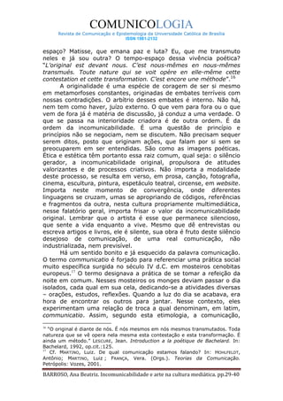 COMUNICOLOGIA
      Revista de Comunicação e Epistemologia da Universidade Católica de Brasília
                                   ISSN 1981-2132


espaço? Matisse, que emana paz e luta? Eu, que me transmuto
neles e já sou outra? O tempo-espaço dessa vivência poética?
“L’original est devant nous. C’est nous-mêmes en nous-mêmes
transmués. Toute nature qui se voit opère en elle-même cette
contestation et cette transformation. C’est encore une méthode”.16
       A originalidade é uma espécie de coragem de ser si mesmo
em metamorfoses constantes, originadas de embates terríveis com
nossas contradições. O arbítrio desses embates é interno. Não há,
nem tem como haver, juízo externo. O que vem para fora ou o que
vem de fora já é matéria de discussão, já conduz a uma verdade. O
que se passa na interioridade criadora é de outra ordem. É da
ordem da incomunicabilidade. É uma questão de princípio e
princípios não se negociam, nem se discutem. Não precisam sequer
serem ditos, posto que originam ações, que falam por si sem se
preocuparem em ser entendidas. São como as imagens poéticas.
Ética e estética têm portanto essa raiz comum, qual seja: o silêncio
gerador, a incomunicabilidade original, propulsora de atitudes
valorizantes e de processos criativos. Não importa a modalidade
deste processo, se resulta em verso, em prosa, canção, fotografia,
cinema, escultura, pintura, espetáculo teatral, circense, em website.
Importa neste momento de convergência, onde diferentes
linguagens se cruzam, umas se apropriando de códigos, referências
e fragmentos da outra, nesta cultura propriamente multimediática,
nesse falatório geral, importa frisar o valor da incomunicabilidade
original. Lembrar que o artista é esse que permanece silencioso,
que sente a vida enquanto a vive. Mesmo que dê entrevistas ou
escreva artigos e livros, ele é silente, sua obra é fruto deste silêncio
desejoso de comunicação, de uma real comunicação, não
industrializada, nem previsível.
       Há um sentido bonito e já esquecido da palavra comunicação.
O termo communicatio é forjado para referenciar uma prática social
muito específica surgida no século IV d.C. em mosteiros cenobitas
europeus.17 O termo designava a prática de se tomar a refeição da
noite em comum. Nesses mosteiros os monges deviam passar o dia
isolados, cada qual em sua cela, dedicando-se a atividades diversas
– orações, estudos, reflexões. Quando a luz do dia se acabava, era
hora de encontrar os outros para jantar. Nesse contexto, eles
experimentam uma relação de troca a qual denominam, em latim,
communicatio. Assim, segundo esta etimologia, a comunicação,
16
   “O original é diante de nós. É nós mesmos em nós mesmos transmutados. Toda
natureza que se vê opera nela mesma esta contestação e esta transformação. É
ainda um método.” LESCURE, Jean. Introduction a la poétique de Bachelard. In:
Bachelard, 1992, op.cit.:125.
17
    Cf. MARTINO, Luiz. De qual comunicação estamos falando? In: HOHLFELDT,
Antônio; MARTINO, Luiz ; FRANÇA, Vera. (Orgs.). Teorias da Comunicação.
Petrópolis: Vozes, 2001.

BARROSO, Ana Beatriz. Incomunicabilidade e arte na cultura mediática. pp.29-40
 