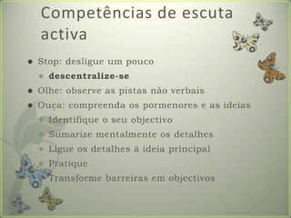 Competências de escuta activaStop: desligue um poucodescentralize-seOlhe: observe as pistas não verbaisOuça: compreenda os pormenores e as ideiasIdentifique o seu objectivoSumarize mentalmente os detalhesLigue os detalhes à ideia principalPratiqueTransforme barreiras em objectivosFormador: Patrícia Ervilha