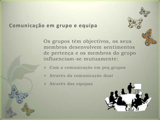 Comunicaçãoemgrupo e equipa	Os grupos têm objectivos, os seus membros desenvolvem sentimentos de pertença e os membros do grupo influenciam-se mutuamente:Com a comunicação em peq gruposAtravés da comunicação dualAtravés das equipasFormador: Patrícia Ervilha
