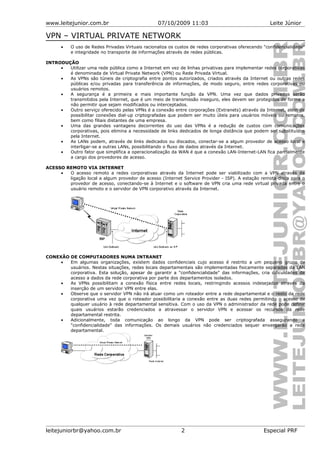 www.leitejunior.com.br 07/10/2009 11:03 Leite Júnior
VPN – VIRTUAL PRIVATE NETWORK
• O uso de Redes Privadas Virtuais racionaliza os custos de redes corporativas oferecendo "confidencialidade"
e integridade no transporte de informações através de redes públicas.
INTRODUÇÃO
• Utilizar uma rede pública como a Internet em vez de linhas privativas para implementar redes corporativas
é denominada de Virtual Private Network (VPN) ou Rede Privada Virtual.
• As VPNs são túneis de criptografia entre pontos autorizados, criados através da Internet ou outras redes
públicas e/ou privadas para transferência de informações, de modo seguro, entre redes corporativas ou
usuários remotos.
• A segurança é a primeira e mais importante função da VPN. Uma vez que dados privados serão
transmitidos pela Internet, que é um meio de transmissão inseguro, eles devem ser protegidos de forma a
não permitir que sejam modificados ou interceptados.
• Outro serviço oferecido pelas VPNs é a conexão entre corporações (Extranets) através da Internet, além de
possibilitar conexões dial-up criptografadas que podem ser muito úteis para usuários móveis ou remotos,
bem como filiais distantes de uma empresa.
• Uma das grandes vantagens decorrentes do uso das VPNs é a redução de custos com comunicações
corporativas, pois elimina a necessidade de links dedicados de longa distância que podem ser substituídos
pela Internet.
• As LANs podem, através de links dedicados ou discados, conectar-se a algum provedor de acesso local e
interligar-se a outras LANs, possibilitando o fluxo de dados através da Internet.
• Outro fator que simplifica a operacionalização da WAN é que a conexão LAN-Internet-LAN fica parcialmente
a cargo dos provedores de acesso.
ACESSO REMOTO VIA INTERNET
• O acesso remoto a redes corporativas através da Internet pode ser viabilizado com a VPN através da
ligação local a algum provedor de acesso (Internet Service Provider - ISP). A estação remota disca para o
provedor de acesso, conectando-se à Internet e o software de VPN cria uma rede virtual privada entre o
usuário remoto e o servidor de VPN corporativo através da Internet.
CONEXÃO DE COMPUTADORES NUMA INTRANET
• Em algumas organizações, existem dados confidenciais cujo acesso é restrito a um pequeno grupo de
usuários. Nestas situações, redes locais departamentais são implementadas fisicamente separadas da LAN
corporativa. Esta solução, apesar de garantir a "confidencialidade" das informações, cria dificuldades de
acesso a dados da rede corporativa por parte dos departamentos isolados.
• As VPNs possibilitam a conexão física entre redes locais, restringindo acessos indesejados através da
inserção de um servidor VPN entre elas.
• Observe que o servidor VPN não irá atuar como um roteador entre a rede departamental e o resto da rede
corporativa uma vez que o roteador possibilitaria a conexão entre as duas redes permitindo o acesso de
qualquer usuário à rede departamental sensitiva. Com o uso da VPN o administrador da rede pode definir
quais usuários estarão credenciados a atravessar o servidor VPN e acessar os recursos da rede
departamental restrita.
• Adicionalmente, toda comunicação ao longo da VPN pode ser criptografada assegurando a
"confidencialidade" das informações. Os demais usuários não credenciados sequer enxergarão a rede
departamental.
leitejuniorbr@yahoo.com.br 2 Especial PRF
 