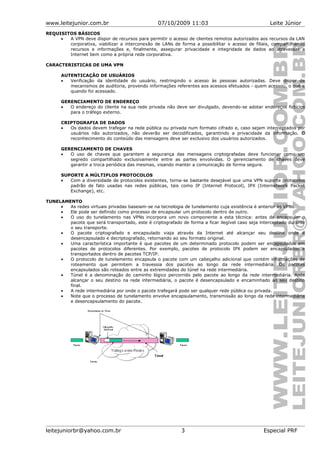 www.leitejunior.com.br 07/10/2009 11:03 Leite Júnior
REQUISITOS BÁSICOS
• A VPN deve dispor de recursos para permitir o acesso de clientes remotos autorizados aos recursos da LAN
corporativa, viabilizar a interconexão de LANs de forma a possibilitar o acesso de filiais, compartilhando
recursos e informações e, finalmente, assegurar privacidade e integridade de dados ao atravessar a
Internet bem como a própria rede corporativa.
CARACTERISTICAS DE UMA VPN
AUTENTICAÇÃO DE USUÁRIOS
• Verificação da identidade do usuário, restringindo o acesso às pessoas autorizadas. Deve dispor de
mecanismos de auditoria, provendo informações referentes aos acessos efetuados - quem acessou, o quê e
quando foi acessado.
GERENCIAMENTO DE ENDEREÇO
• O endereço do cliente na sua rede privada não deve ser divulgado, devendo-se adotar endereços fictícios
para o tráfego externo.
CRIPTOGRAFIA DE DADOS
• Os dados devem trafegar na rede pública ou privada num formato cifrado e, caso sejam interceptados por
usuários não autorizados, não deverão ser decodificados, garantindo a privacidade da informação. O
reconhecimento do conteúdo das mensagens deve ser exclusivo dos usuários autorizados.
GERENCIAMENTO DE CHAVES
• O uso de chaves que garantem a segurança das mensagens criptografadas deve funcionar como um
segredo compartilhado exclusivamente entre as partes envolvidas. O gerenciamento de chaves deve
garantir a troca periódica das mesmas, visando manter a comunicação de forma segura.
SUPORTE A MÚLTIPLOS PROTOCOLOS
• Com a diversidade de protocolos existentes, torna-se bastante desejável que uma VPN suporte protocolos
padrão de fato usadas nas redes públicas, tais como IP (Internet Protocol), IPX (Internetwork Packet
Exchange), etc.
TUNELAMENTO
• As redes virtuais privadas baseiam-se na tecnologia de tunelamento cuja existência é anterior às VPNs.
• Ele pode ser definido como processo de encapsular um protocolo dentro de outro.
• O uso do tunelamento nas VPNs incorpora um novo componente a esta técnica: antes de encapsular o
pacote que será transportado, este é criptografado de forma a ficar ilegível caso seja interceptado durante
o seu transporte.
• O pacote criptografado e encapsulado viaja através da Internet até alcançar seu destino onde é
desencapsulado e decriptografado, retornando ao seu formato original.
• Uma característica importante é que pacotes de um determinado protocolo podem ser encapsulados em
pacotes de protocolos diferentes. Por exemplo, pacotes de protocolo IPX podem ser encapsulados e
transportados dentro de pacotes TCP/IP.
• O protocolo de tunelamento encapsula o pacote com um cabeçalho adicional que contém informações de
roteamento que permitem a travessia dos pacotes ao longo da rede intermediária. Os pacotes
encapsulados são roteados entre as extremidades do túnel na rede intermediária.
• Túnel é a denominação do caminho lógico percorrido pelo pacote ao longo da rede intermediária. Após
alcançar o seu destino na rede intermediária, o pacote é desencapsulado e encaminhado ao seu destino
final.
• A rede intermediária por onde o pacote trafegará pode ser qualquer rede pública ou privada.
• Note que o processo de tunelamento envolve encapsulamento, transmissão ao longo da rede intermediária
e desencapsulamento do pacote.
leitejuniorbr@yahoo.com.br 3 Especial PRF
 