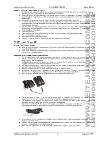 www.leitejunior.com.br 07/10/2009 11:03 Leite Júnior
IPSEC – INTERNET PROTOCOL SECURITY
• O IPSec é um protocolo padrão de camada 3 projetado pelo IETF que oferece transferência segura de
informações fim a fim através de rede IP pública ou privada.
• Essencialmente, ele pega pacotes IP privados, realiza funções de segurança de dados como criptografia,
autenticação e integridade, e então encapsula esses pacotes protegidos em outros pacotes IP para serem
transmitidos.
• As funções de gerenciamento de chaves também fazem parte das funções do IPSec.
• O IPSec trabalha como uma solução para interligação de redes e conexões via linha discada. Ele foi
projetado para suportar múltiplos protocolos de criptografia possibilitando que cada usuário escolha o nível
de segurança desejado.
• Os requisitos de segurança podem ser divididos em 2 grupos, os quais são independentes entre si,
podendo ser utilizado de forma conjunta ou separada, de acordo com a necessidade de cada usuário:
• Autenticação e Integridade;
• Confidencialidade.
• Para implementar estas características, o IPSec é composto de 3 mecanismos adicionais:
• AH - Autentication Header;
• ESP - Encapsulation Security Payload;
• ISAKMP - Internet Security Association and Key Management Protocol.
VOIP – VOZ SOBRE IP
O QUE É TELEFONIA VOIP?
• VoIP é uma tecnologia relativamente nova que encaminha suas chamadas de telefone através de sua
conexão de Internet.
• Para fazer chamadas de telefone para qualquer lugar do mundo a telefonia VoIP provou ser uma maneira
muito eficaz e de baixo custo.
COMO SE BENEFICIAR DA TELEFONIA VOIP?
• Em primeiro lugar você precisa pesquisar operadoras de VoIP que fornecem os serviços que você vai
utilizar. Junto a ela você irá decidir o melhor plano e a maneira como serão feitas as ligações, isso de
acordo com a sua necessidade.
• As ligações de telefonia VoIP podem ser feitas por um aparelho de telefone comum (usando um adaptador)
ou pelo computador (com microfone e fone de ouvido).
• No caso do computador, você precisará instalar um que irá ser o responsável pela ligação, recebimento,
transferência de chamadas, conferências etc.
• Há três maneiras de você se fazer chamadas através na telefonia VoIP:
• A primeira e a mais comum é a através de um equipamento chamado ATA. Este é o método mais simples.
Permite que você plugue no computador um telefone comum usando um adaptador.
• Você pluga seu telefone padrão no ATA e então pluga o ATA no computador.
• Outra maneira de usar o serviço de telefonia VoIP é através dos telefones IP. Estes telefones
aparentemente são como telefones tradicionais, mas têm adaptadores especiais neles.
• Os telefones serão ligados ao computador usando um conector de rede. Desta maneira, podem ser
plugados diretamente em seu roteador ou modem banda larga.
• Os próprios telefones IP têm toda a tecnologia necessária armazenada neles. Existem até telefones que
usam conexões Wi-Fi, que permitem que você faça chamadas de telefonia VoIP sem fio!
• E por último, há um método mais fácil para usar a telefonia VoIP. São as chamadas feitas e/ou recebidas
de/para um computador.
• Usando um microfone, os alto-falantes e uma placa-de-som — algo que praticamente todo micro atual já
possui — você pode falar através da Internet.
• Para algumas operadoras de VoIP existentes, não há nem taxa para estas chamadas.
leitejuniorbr@yahoo.com.br 4 Especial PRF
 