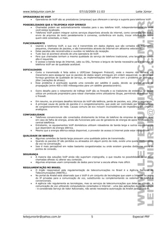 www.leitejunior.com.br 07/10/2009 11:03 Leite Júnior
OPERADORAS DE VOIP
• Operadoras de VoIP são as prestadoras (empresas) que oferecem o serviço e suporte para telefonia VoIP.
POSSIBILIDADES QUE A TELEFONIA VOIP OFERECE
• Chamadas podem ser automaticamente roteadas para o seu telefone VoIP, independentemente de onde
você esteja localizado.
• Telefones VoIP podem integrar outros serviços disponíveis através da internet, como conversas em vídeo,
envio de arquivos de texto paralelamente à conversa, conferência em áudio, trocar informações sobre
quem está conectado, e mais.
FUNCIONAMENTO
• Usando a telefonia VoIP, a sua voz é transmitida em dados digitais que são cortados em fragmentos
pequenos, chamados de pacotes, e são transmitidos através da Internet em altíssima velocidade.
• Estes pacotes são reconstruídos e ouvidos no telefone de recepção.
• Tudo isso só acontece através de uma operadora de VoIP.
• Para que chamadas tenham a mesma qualidade do serviço de telefone tradicional, uma largura de banda
alta é requerida.
• O acesso a banda larga de Internet, cabo ou DSL, fornece a largura de banda necessária para o serviço de
telefonia VoIP ser de qualidade aceitável.
DIFICULDADES
• Como a transmissão é feita sobre o UDP(User Datagram Protocol), onde o mesmo não fornece um
mecanismo para assegurar que os pacotes de dados sejam entregues em ordem sequencial, ou ainda que
forneça garantias de qualidade de serviço, as implementações VoIP sofrem com o problema de latência e
jitter (variações de atraso).
• Esse problema é acentuado quando uma conexão por satélite é usada, devido ao grande atraso de
propagação (entre 400 e 600 milissegundos para um satélite geoestacionário).
• Outro desafio para o roteamento de tráfego VoIP são os firewalls e os tradutores de endereço. O Skype
utiliza um protocolo proprietário para rotear chamadas entre utilizadores Skype, permitindo atravessar NAT
e firewall.
• Em resumo, os principais desafios técnicos do VoIP são latência, perda de pacotes, eco, jitter e segurança.
• A principal causa de perda de pacotes é o congestionamento, que pode ser controlado por gerenciadores
de congestionamento de rede. Causas comuns de eco incluem inconsistências de impedância em circuitos
analógicos.
CONFIABILIDADE
• Telefones convencionais são conectados diretamente às linhas de telefone da empresa de telefonia, que,
em caso de falha de energia, ainda são funcionais pelo uso de geradores de energia de apoio localizados na
central telefônica.
• Entretanto, os equipamentos VoIP domésticos utilizam roteadores de banda larga e outros equipamentos
que dependem da energia elétrica.
• Mesmo que a energia elétrica esteja disponível, o provedor de acesso à Internet pode estar indisponível.
QUALIDADE DE SERVIÇO
• Algumas conexões de banda larga possuem uma qualidade pobre de transmissão.
• Quando os pacotes IP são perdidos ou atrasados em algum ponto da rede, existe uma queda momentânea
da voz na conversação.
• Isso é mais perceptível em redes bastante congestionadas ou onde existem grandes distâncias entre os
pontos de conexão.
SEGURANÇA
• A maioria das soluções VoIP ainda não suportam criptografia, o que resulta na possibilidade de se ouvir
chamadas alheias ou alterar seu conteúdo.
• Algumas empresas usam compressão de dados para tornar a escuta alheia mais difícil.
REGULAMENTAÇÃO NO BRASIL
• O órgão responsável pela regulamentação de telecomunicações no Brasil é a Agência Nacional de
Telecomunicações (ANATEL).
• No portal da Anatel está observado que o VoIP é um conjunto de tecnologias que usam a Internet ou redes
do IP privadas para a comunicação de voz, substituindo ou complementando os sistemas de telefonia
convencionais.
• A agência não regulamenta as tecnologias, mas os serviços de telecomunicações que delas se utilizam. A
comunicação de voz utilizando computadores conectados à Internet - uma das aplicações desta tecnologia
- é considerada Serviço de Valor Adicionado, não sendo necessária autorização da Anatel para prestá-lo.
leitejuniorbr@yahoo.com.br 5 Especial PRF
 
