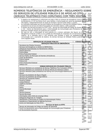 www.leitejunior.com.br 07/10/2009 11:03 Leite Júnior
NÚMEROS TELEFÔNICOS DE EMERGÊNCIA – REGULAMENTO SOBRE
OS SERVIÇOS DE UTILIDADE PÚBLICA E DE APOIO AO STFC
(SERVIÇO TELEFÔNICO FIXO COMUTADO) COM TRÊS DÍGITOS
• O objetivo do regulamento é uniformizar em todo o País os números de emergência (como o 193 do Corpo
de Bombeiros e o 197 da Polícia Civil), para facilitar a memorização por parte da população dos códigos de
três dígitos, independentemente do ponto do território nacional onde esteja o usuário.
• As chamadas destinadas aos Serviços Públicos de Emergência e Serviços de Utilidade Pública, ofertados por
prestadoras de serviços de telecomunicações de interesse coletivo, serão gratuitas.
• O acesso aos Serviços de Apoio ao STFC (102 - Serviço de Informação de Código de Acesso de Assinante e
o 142 - Centro de Atendimento para a Intermediação da Comunicação para Portadores de Necessidades
Especiais) também devem ser gratuitos aos usuários.
• No caso do 102, a informação só será gratuita se o número solicitado não figurar na Lista Telefônica
Obrigatória e Gratuita (LTOG) ou se o pedido de informação for originado em um terminal de acesso de uso
coletivo. Já a chamada para o 142 somente será tarifada a partir do estabelecimento da efetiva
comunicação com o assinante de destino. Os demais Serviços de Utilidade Pública poderão ser tarifados
como ligações locais.
SERVIÇOS DE UTILIDADE PÚBLICA CÓDIGO DESTINADO
SERVIÇOS PÚBLICOS DE EMERGÊNCIA
Secretaria dos Direitos Humanos 100
Serviços de Emergência no âmbito do MERCOSUL 128
Delegacias Especializadas de Atendimento à Mulher 180
Disque Denúncia 181
Polícia Militar 190
Polícia Rodoviária Federal 191
Serviço Público de Remoção de Doentes (Ambulância) 192
Corpo de Bombeiros 193
Polícia Federal 194
Polícia Civil 197
Polícia Rodoviária Estadual 198
Defesa Civil 199
DEMAIS SERVIÇOS DE UTILIDADE PÚBLICA
Serviços Ofertados por prestadoras de Serviço Telefônico Fixo Comutado (STFC) 103
Serviços Ofertados por prestadoras de Serviço Móveis de Interesse Coletivo 105
Serviços Ofertados pelas prestadoras dos Serviço de Comunicação Eletrônica de
Massa
106
Serviços da prestadora de Água e Esgoto 115
Serviços da prestadora de Energia Elétrica 116
Serviços de Transporte Público 118
Governo Federal 138
Justiça Eleitoral 148
Vigilância Sanitária 150
Procon 151
Ibama 152
Guarda Municipal 153
Detran 154
Serviço Estadual 155
Serviço Municipal 156
Informações sobre oferta de emprego (Sine) 157
Delegacias Regionais do Trabalho 158
Atendimento a Denúncias por Órgãos da Administração Pública 161
Assistência a Dependentes de Agentes Químicos 132
Centro de Valorização da Vida (CVV) 141
Serviços de Apoio ao STFC
Serviço de Informação de Código de Acesso de Assinante 102
Centro de Atendimento para a Intermediação da Comunicação para Portadores
de Necessidades Especiais
142
leitejuniorbr@yahoo.com.br 6 Especial PRF
 