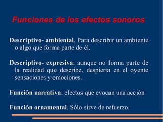 Funciones de los efectos sonoros
Descriptivo- ambiental. Para describir un ambiente
o algo que forma parte de él.
Descriptivo- expresiva: aunque no forma parte de
la realidad que describe, despierta en el oyente
sensaciones y emociones.
Función narrativa: efectos que evocan una acción
Función ornamental. Sólo sirve de refuerzo.
 