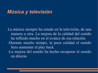 Música y televisión
La música siempre ha estado en la televisión, de una
manera u otra. La mejora de la calidad del sonido
ha influido mucho en el avance de esa relación.
-Durante mucho tiempo, la poca calidad el sonido
hizo aumentar el play back.
-La mejora del sonido ha hecho recuperar el sonido
en directo
 