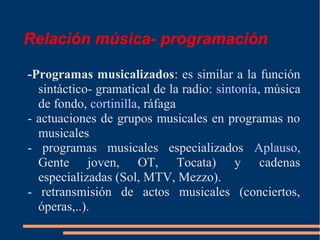 Relación música- programación
-Programas musicalizados: es similar a la función
sintáctico- gramatical de la radio: sintonía, música
de fondo, cortinilla, ráfaga
- actuaciones de grupos musicales en programas no
musicales
- programas musicales especializados Aplauso,
Gente joven, OT, Tocata) y cadenas
especializadas (Sol, MTV, Mezzo).
- retransmisión de actos musicales (conciertos,
óperas,..).
 