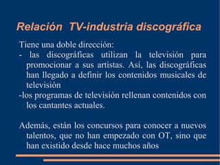 Relación TV-industria discográfica
Tiene una doble dirección:
- las discográficas utilizan la televisión para
promocionar a sus artistas. Así, las discográficas
han llegado a definir los contenidos musicales de
televisión
-los programas de televisión rellenan contenidos con
los cantantes actuales.
Además, están los concursos para conocer a nuevos
talentos, que no han empezado con OT, sino que
han existido desde hace muchos años
 