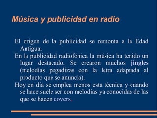 Música y publicidad en radio
El origen de la publicidad se remonta a la Edad
Antigua.
En la publicidad radiofónica la música ha tenido un
lugar destacado. Se crearon muchos jingles
(melodías pegadizas con la letra adaptada al
producto que se anuncia).
Hoy en día se emplea menos esta técnica y cuando
se hace suele ser con melodías ya conocidas de las
que se hacen covers.
 