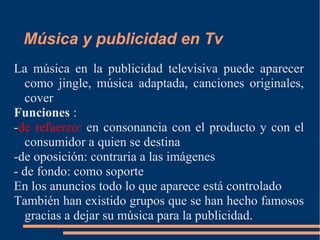 Música y publicidad en Tv
La música en la publicidad televisiva puede aparecer
como jingle, música adaptada, canciones originales,
cover
Funciones :
-de refuerzo: en consonancia con el producto y con el
consumidor a quien se destina
-de oposición: contraria a las imágenes
- de fondo: como soporte
En los anuncios todo lo que aparece está controlado
También han existido grupos que se han hecho famosos
gracias a dejar su música para la publicidad.
 