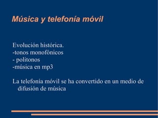 Música y telefonía móvil
Evolución histórica.
-tonos monofónicos
- politonos
-música en mp3
La telefonía móvil se ha convertido en un medio de
difusión de música
 