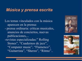 Música y prensa escrita
Los temas vinculados con la música
aparecen en la prensa:
- prensa ordinaria: críticas musicales,
anuncios de conciertos, nuevas
publicaciones,...
-revistas especializadas:” Rolling
Stones”, “Cuadernos de jazz”,
“Computer music”, “Flamenco”,
“Guitarrista”, “Sherzo”, “Ritmo”..
 