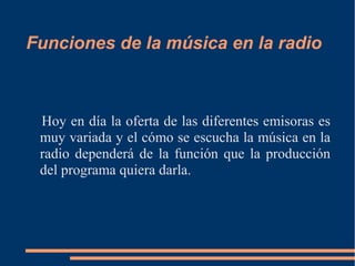 Funciones de la música en la radio
Hoy en día la oferta de las diferentes emisoras es
muy variada y el cómo se escucha la música en la
radio dependerá de la función que la producción
del programa quiera darla.
 