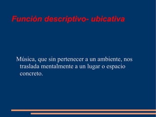 Función descriptivo- ubicativa
Música, que sin pertenecer a un ambiente, nos
traslada mentalmente a un lugar o espacio
concreto.
 