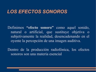 LOS EFECTOS SONOROS
Definimos “efecto sonoro” como aquel sonido,
natural o artificial, que sustituye objetiva o
subjetivamente la realidad, desencadenando en el
oyente la percepción de una imagen auditiva.
Dentro de la producción radiofónica, los efectos
sonoros son una materia esencial
 