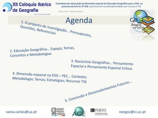 AgendaContributo da valorização da dimensão espacial da Educação Geográfica para a EDS, no processo de E/A no 3º CEB: exercícios de transdisciplinaridade com recurso a TIGVânia Carlos | Norberto Santos1. O projecto de investigação… Pressupostos, Questões, Referenciais2. Educação Geográfica… Espaço, Temas, Conceitos e Metodologias3. Raciocínio Geográfico… Pensamento Espacial e Pensamento Espacial Crítico 4. Dimensão espacial na EDS – PEC… Contexto; Metodologia; Temas; Estratégias; Recursos TIG5. Conclusão e Desenvolvimentos Futuros…vania.carlos@ua.ptnorgeo@ci.uc.pt