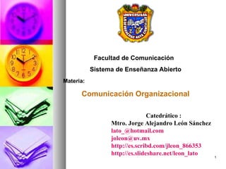 Facultad de Comunicación
           Sistema de Enseñanza Abierto
Materia:

      Comunicación Organizacional

                                Catedrático :
                 Mtro. Jorge Alejandro León Sánchez
                 lato_@hotmail.com
                 joleon@uv.mx
                 http://es.scribd.com/jleon_866353
                 http://es.slideshare.net/leon_lato   1
 