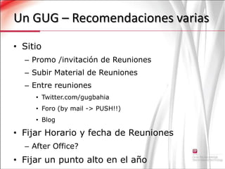 Un GUG – Recomendaciones variasSitioPromo /invitación de Reuniones Subir Material de ReunionesEntre reuniones Twitter.com/gugbahiaForo (by mail -> PUSH!!)BlogFijar Horario y fecha de ReunionesAfter Office?Fijar un punto alto en el año