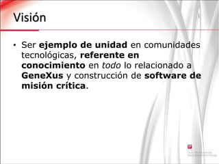 VisiónSer ejemplo de unidad en comunidades tecnológicas, referente en conocimiento en todo lo relacionado a GeneXus y construcción de software de misión crítica.