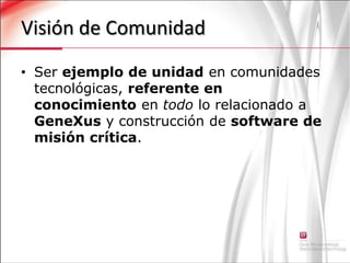 Visión de ComunidadSer ejemplo de unidad en comunidades tecnológicas, referente en conocimiento en todo lo relacionado a GeneXus y construcción de software de misión crítica.