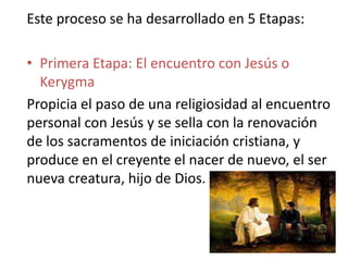 Este proceso se ha desarrollado en 5 Etapas:

• Primera Etapa: El encuentro con Jesús o
  Kerygma
Propicia el paso de una religiosidad al encuentro
personal con Jesús y se sella con la renovación
de los sacramentos de iniciación cristiana, y
produce en el creyente el nacer de nuevo, el ser
nueva creatura, hijo de Dios.
 