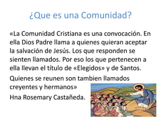 ¿Que es una Comunidad?
«La Comunidad Cristiana es una convocación. En
ella Dios Padre llama a quienes quieran aceptar
la salvación de Jesús. Los que responden se
sienten llamados. Por eso los que pertenecen a
ella llevan el título de «Elegidos» y de Santos.
Quienes se reunen son tambien llamados
creyentes y hermanos»
Hna Rosemary Castañeda.
 