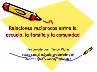 Relaciones recíprocas entre la escuela, la familia y la comunidad Preparado por: Nancy Viana basado en el módulo preparado por  Janet López y Marilyn Morales 
