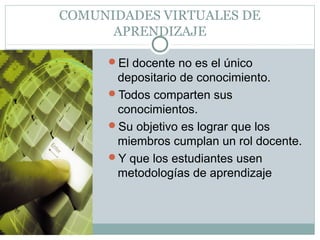 COMUNIDADES VIRTUALES DE
APRENDIZAJE
El docente no es el único
depositario de conocimiento.
Todos comparten sus
conocimientos.
Su objetivo es lograr que los
miembros cumplan un rol docente.
Y que los estudiantes usen
metodologías de aprendizaje
 