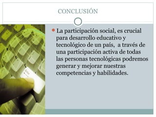 CONCLUSIÓN
La participación social, es crucial
para desarrollo educativo y
tecnológico de un país, a través de
una participación activa de todas
las personas tecnológicas podremos
generar y mejorar nuestras
competencias y habilidades.
 