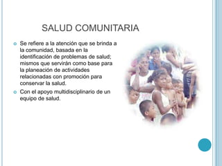 SALUD COMUNITARIA
 Se refiere a la atención que se brinda a
la comunidad, basada en la
identificación de problemas de salud;
mismos que servirán como base para
la planeación de actividades
relacionadas con promoción para
conservar la salud.
 Con el apoyo multidisciplinario de un
equipo de salud.
 