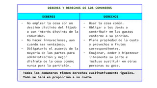 DEBERES Y DERECHOS DE LOS COMUNEROS
DEBERES DERECHOS
- No emplear la cosa con un
destino distinto del fijado
o con interés distinto de la
comunidad.
- No hacer innovaciones, aun
cuando sea ventajoso.
- Obligatorio el acuerdo de la
mayoría de las partes para
administración y mejor
disfrute de la cosa común;
nunca para la partición.
- Usar la cosa común.
- Obligar a los demás a
contribuir en los gastos
conforme a su porción.
- Plena propiedad de la cuota
y provechos o frutos
correspondientes.
- Enajenar, ceder o hipotecar
libremente su parte e
incluso sustituir en otras
personas su goce.
Todos los comuneros tienen derechos cualitativamente iguales.
Todo se hará en proporción a su cuota.
 