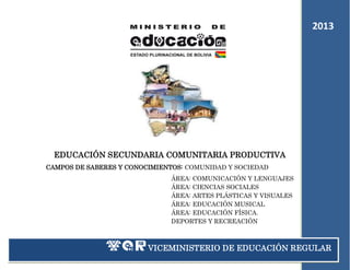 2013
2011

EDUCACIÓN SECUNDARIA COMUNITARIA PRODUCTIVA
CAMPOS DE SABERES Y CONOCIMIENTOS: COMUNIDAD Y SOCIEDAD
ÁREA: COMUNICACIÓN Y LENGUAJES
ÁREA: CIENCIAS SOCIALES
ÁREA: ARTES PLÁSTICAS Y VISUALES
ÁREA: EDUCACIÓN MUSICAL
ÁREA: EDUCACIÓN FÍSICA.
DEPORTES Y RECREACIÓN

VICEMINISTERIO DE EDUCACIÓN REGULAR
1

 