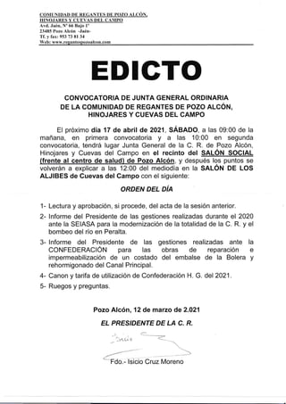 COMUNIDAD DE REGANTES DE POZO ALCON,
HINOJARES Y CUEVAS DEL CAMPO
Avd. Jaén, N'66 Bajo 1'
23485 Pozo Alcón -Jaén-
Tf. y fax: 953 73 81 34
Web: www.regantespozoalcon.com
EDIGTO
CONVOCATORIA DE JUNTA GENERAL ORDINARIA
DE LA COMUNIDAD DE REGANTES DE POZO ALCÓN,
H¡NOJARES Y CUEVAS DEL CAMPO
El próximo día 17 de abril de 2021, SÁBADO, a las 09:00 de la
mañana, en primera convocatoria y a las 10:00 en segunda
convocatoria, tendrá lugar Junta Genera! de la C. R. de Pozo Alcón,
Hinojares y Cuevas del Campo en el rec¡nto del SALÓN SOCIAL
(frente al centro de salud) de Pozo Alcón, y después los puntos se
volverán a explicar a las 12:00 del mediodía en la SALON DE LOS
ALJIBES de Cuevas del Gampo con el siguiente:
ORDEN DEL DiA
1- Lectura y aprobación, si procede, del acta de la sesión anterior.
2- lnforme del Presidente de las gestiones realizadas durante el 2020
ante la SEIASA para la modernización de la totalidad de la C. R. y el
bombeo del río en Peralta.
3- lnforme del Presidente de las gestiones realizadas ante la
CONFEDERACIÓN para las obras de reparación e
impermeabilización de un costado del embalse de la Bolera y
rehormigonado del Canal Principal.
4- Canon y tarifa de utilización de Confederación H. G. de2021.
5- Ruegos y preguntas.
Pozo Alcón, 12 de marzo de 2.021
Et PRESIDENTE DE LA C. R.
¿'-'-¿-
-"'
'roo.- lsicio Cruz Moreno
 