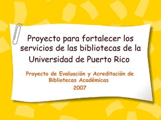 Proyecto para fortalecer los servicios de las bibliotecas de la Universidad de Puerto Rico   Proyecto de Evaluaci ón y Acreditación de Bibliotecas Académicas  2007 