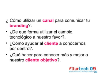¿ Cómo utilizar un  canal  para comunicar tu  branding ?. ¿De que forma utilizar el cambio tecnológico a nuestro favor?. ¿Cómo ayudar al  cliente  a conocernos por dentro?.  ¿Qué hacer para conocer más y mejor a nuestro  cliente objetivo ?. 