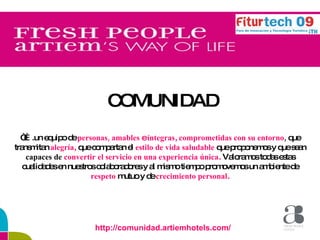 COMUNIDAD   “… .un equipo de  personas, amables  e  íntegras ,  comprometidas con su entorno ,  que transmitan  alegría ,  que compartan el  estilo de vida saludable  que proponemos y que sean  capaces de  convertir el servicio en una experiencia única .  Valoramos todas estas cualidades en nuestros colaboradores y al mismo tiempo promovemos un ambiente de  respeto  mutuo y de  crecimiento personal . http://comunidad.artiemhotels.com/ 