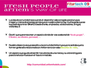 La idea de comunidad nace cuando al desarrollar este concepto para la nueva imagen y marca de empresa vemos que en nuestro entorno hay mucha gente que se le puede denominar “fresh”. Desde cliente, empleados, colaboradores, amigos, visitantes, … De ahí que queramos crear un espacio donde dar voz a esta red de  “fresh people”. Clientes, no clientes, personal, ... Nuestro deseo no es que sea sólo una comunidad Artiem ya que no se trata que la formen gente sólo relacionada con Artiem sino con esta  filosofía de vida . Un espacio que ayude a trasmitir los valores de una marca y su e-branding para posicionarla con fuerza en el futuro inmediato. http://comunidad.artiemhotels.com/ 