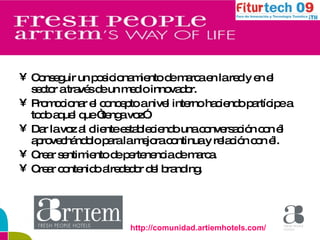 Conseguir un posicionamiento de marca en la red y en el sector a través de un medio innovador. Promocionar el concepto a nivel interno haciendo partícipe a todo aquel que “tenga voz”. Dar la voz al cliente estableciendo una conversación con él aprovechándolo para la mejora continua y relación con él. Crear sentimiento de pertenencia de marca. Crear contenido alrededor del branding. http://comunidad.artiemhotels.com/ 